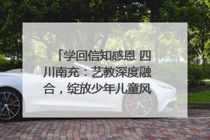 学回信知感恩 四川南充：艺教深度融合，绽放少年儿童风采｜您牵挂的四川