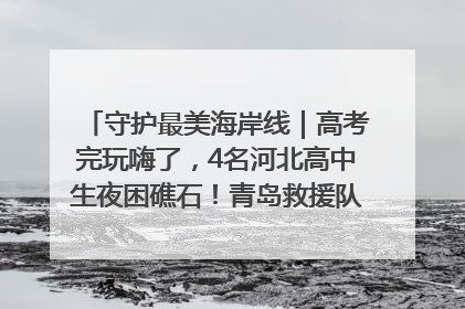 守护最美海岸线｜高考完玩嗨了，4名河北高中生夜困礁石！青岛救援队火速出动救上岸