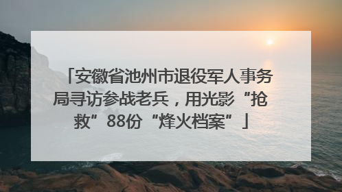 安徽省池州市退役军人事务局寻访参战老兵，用光影“抢救”88份“烽火档案”