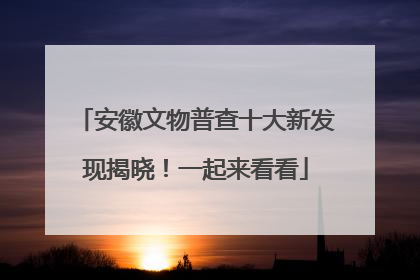 安徽文物普查十大新发现揭晓！一起来看看
