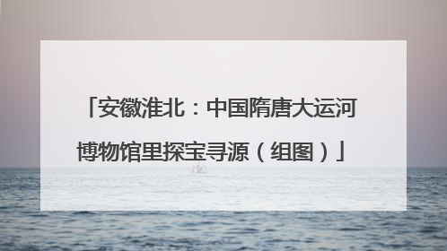 安徽淮北：中国隋唐大运河博物馆里探宝寻源（组图）