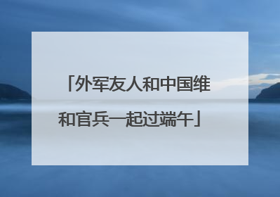 外军友人和中国维和官兵一起过端午