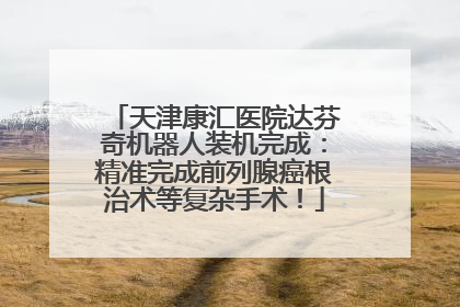 天津康汇医院达芬奇机器人装机完成：精准完成前列腺癌根治术等复杂手术！