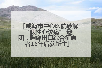 威海市中心医院破解 “假性心绞痛” 谜团：胸廓出口综合征患者18年后获新生