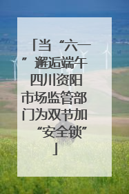 当“六一”邂逅端午 四川资阳市场监管部门为双节加“安全锁”