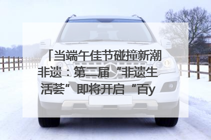 当端午佳节碰撞新潮非遗：第二届“非遗生活荟”即将开启“百young”新章