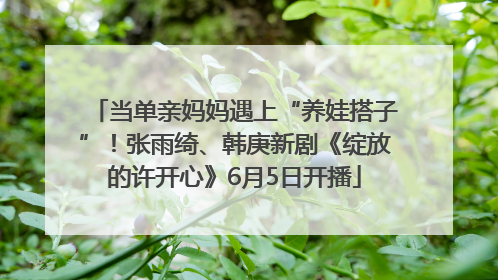 当单亲妈妈遇上“养娃搭子”！张雨绮、韩庚新剧《绽放的许开心》6月5日开播
