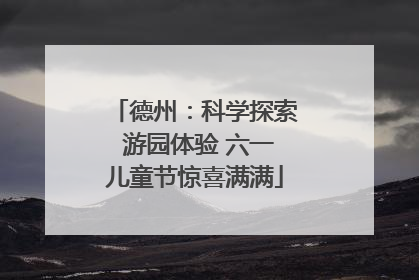 德州：科学探索 游园体验 六一儿童节惊喜满满