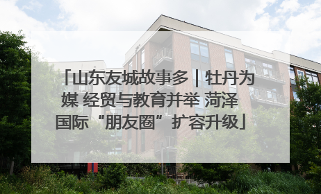 山东友城故事多｜牡丹为媒 经贸与教育并举 菏泽国际“朋友圈”扩容升级
