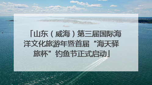 山东（威海）第三届国际海洋文化旅游年暨首届“海天驿旅杯”钓鱼节正式启动