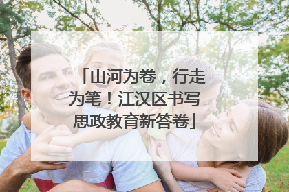 山河为卷，行走为笔！江汉区书写思政教育新答卷