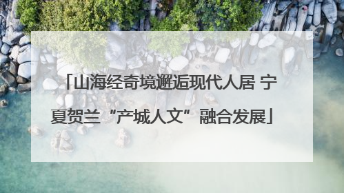 山海经奇境邂逅现代人居 宁夏贺兰“产城人文”融合发展