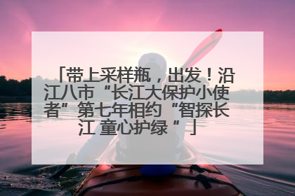 带上采样瓶，出发！沿江八市“长江大保护小使者”第七年相约“智探长江 童心护绿 ”