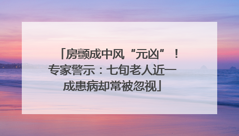 房颤成中风“元凶”！专家警示：七旬老人近一成患病却常被忽视