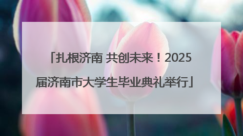 扎根济南 共创未来！2025届济南市大学生毕业典礼举行