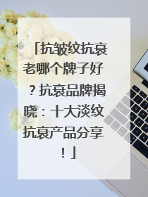 抗皱纹抗衰老哪个牌子好？抗衰品牌揭晓：十大淡纹抗衰产品分享！
