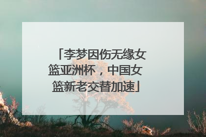李梦因伤无缘女篮亚洲杯，中国女篮新老交替加速