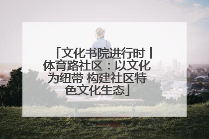 文化书院进行时丨体育路社区：以文化为纽带 构建社区特色文化生态