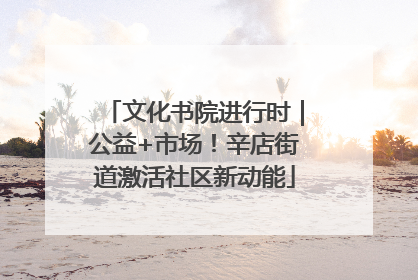 文化书院进行时｜公益+市场！辛店街道激活社区新动能