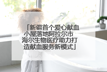 新疆首个爱心献血小屋落地阿拉尔市 海尔生物医疗助力打造献血服务新模式