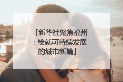 新华社聚焦福州：绘就可持续发展的城市新篇
