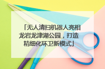 无人清扫机器人亮相龙岩龙津湖公园，打造精细化环卫新模式