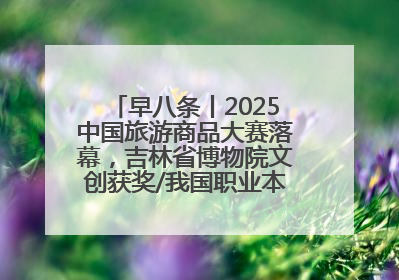 早八条丨2025中国旅游商品大赛落幕，吉林省博物院文创获奖/我国职业本科高校加速扩容