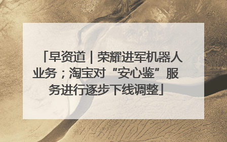 早资道｜荣耀进军机器人业务；淘宝对“安心鉴”服务进行逐步下线调整