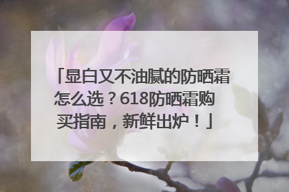 显白又不油腻的防晒霜怎么选？618防晒霜购买指南，新鲜出炉！