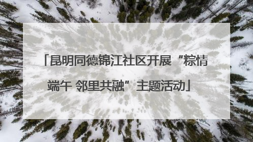 昆明同德锦江社区开展“粽情端午 邻里共融”主题活动