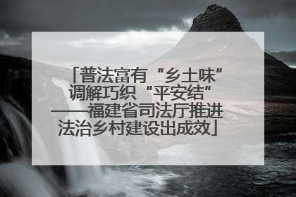 普法富有“乡土味” 调解巧织“平安结”——福建省司法厅推进法治乡村建设出成效