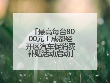 最高每台8000元！成都经开区汽车促消费补贴活动启动