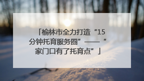 榆林市全力打造“15分钟托育服务圈”——“家门口有了托育点”