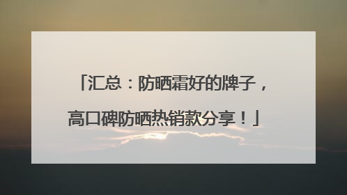 汇总：防晒霜好的牌子，高口碑防晒热销款分享！