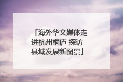 海外华文媒体走进杭州桐庐 探访县域发展新图景