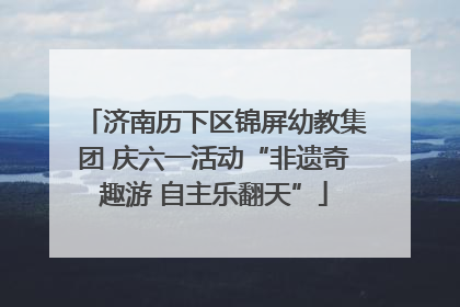 济南历下区锦屏幼教集团 庆六一活动“非遗奇趣游 自主乐翻天”