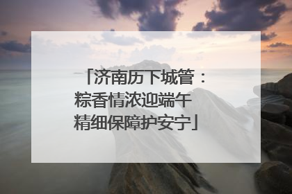 济南历下城管：粽香情浓迎端午 精细保障护安宁