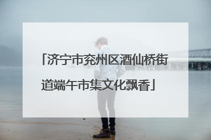 济宁市兖州区酒仙桥街道端午市集文化飘香