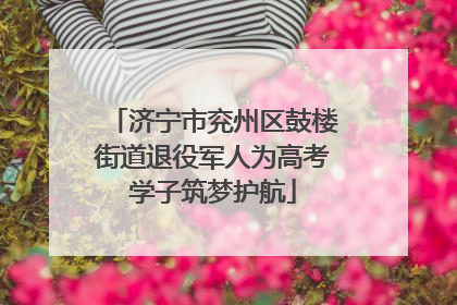 济宁市兖州区鼓楼街道退役军人为高考学子筑梦护航