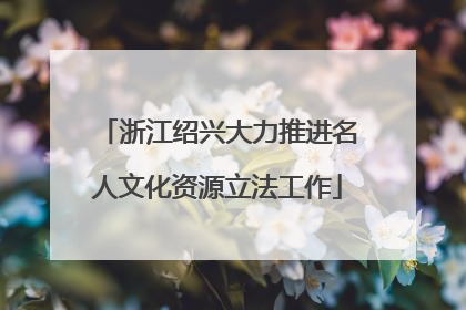 浙江绍兴大力推进名人文化资源立法工作