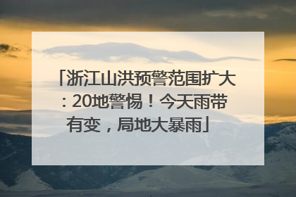 浙江山洪预警范围扩大：20地警惕！今天雨带有变，局地大暴雨