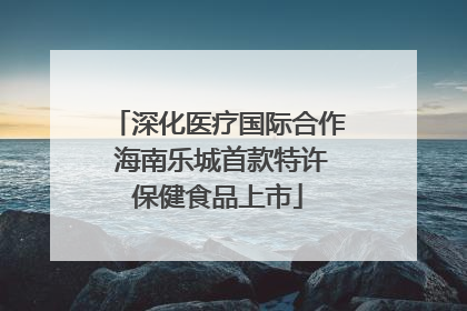 深化医疗国际合作 海南乐城首款特许保健食品上市