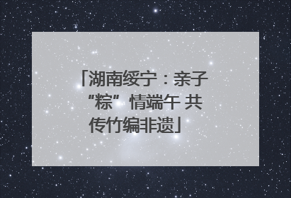 湖南绥宁：亲子“粽”情端午 共传竹编非遗