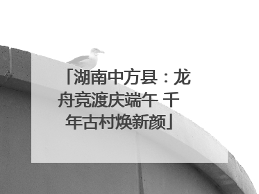 湖南中方县：龙舟竞渡庆端午 千年古村焕新颜