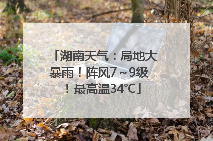 湖南天气：局地大暴雨！阵风7～9级！最高温34℃