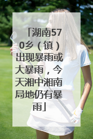 湖南570乡（镇）出现暴雨或大暴雨，今天湘中湘南局地仍有暴雨