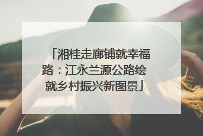 湘桂走廊铺就幸福路：江永兰源公路绘就乡村振兴新图景