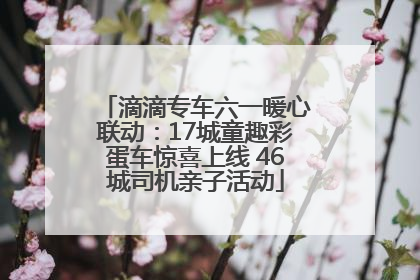 滴滴专车六一暖心联动：17城童趣彩蛋车惊喜上线 46城司机亲子活动