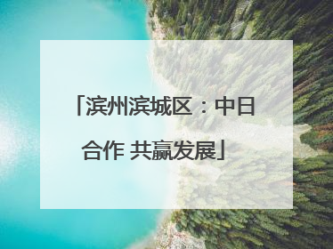滨州滨城区：中日合作 共赢发展