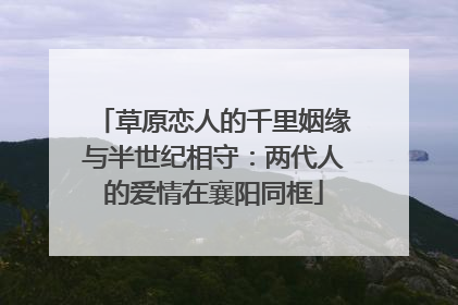 草原恋人的千里姻缘与半世纪相守：两代人的爱情在襄阳同框